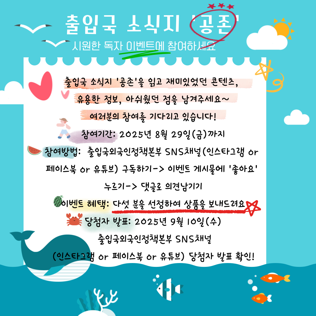 출입국 소식지 「공존」 시원한 독자 이벤트에 참여하세요!  출입국 소식지 「공존」을 읽고 재미있었던 콘텐츠, 유용한 정보, 아쉬웠던 점을 남겨주세요. 여러분의 참여를 기다리고 있습니다!  ■ 참여기간 2025년 8월 29일(금)까지  ■ 참여방법 출입국외국인정책본부 SNS 채널 (인스타그램, 페이스북 또는 유튜브) 중 1개 이상 구독  이벤트 게시물에 ‘좋아요’ 클릭  댓글로 의견 남기기  ■ 이벤트 혜택 참여자 중 5명을 선정하여 상품을 드립니다.  ■ 당첨자 발표 2025년 9월 10일(수) 출입국외국인정책본부 SNS 채널 (인스타그램, 페이스북, 유튜브)을 통해 확인 가능합니다.